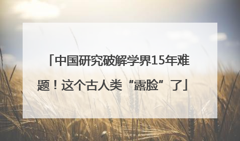 中国研究破解学界15年难题！这个古人类“露脸”了