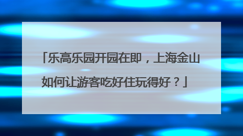乐高乐园开园在即，上海金山如何让游客吃好住玩得好？