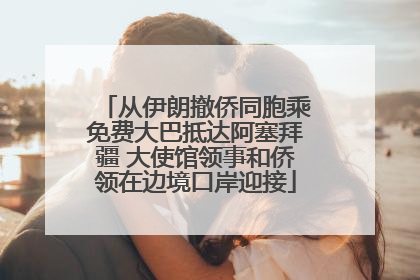 从伊朗撤侨同胞乘免费大巴抵达阿塞拜疆 大使馆领事和侨领在边境口岸迎接