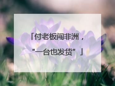 付老板闯非洲，“一台也发货”