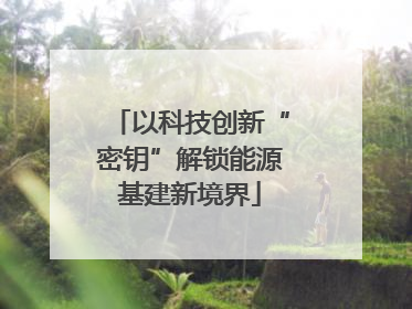 以科技创新“密钥”解锁能源基建新境界