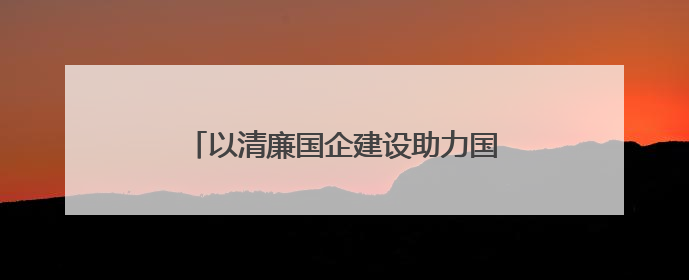 以清廉国企建设助力国资国企改革行稳致远