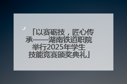 以赛砺技，匠心传承——湖南铁道职院举行2025年学生技能竞赛颁奖典礼