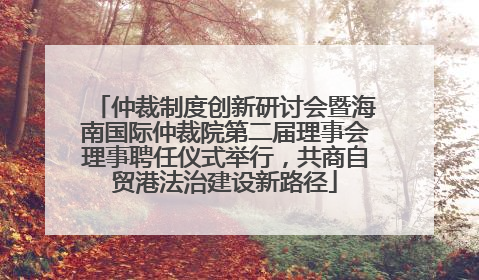 仲裁制度创新研讨会暨海南国际仲裁院第二届理事会理事聘任仪式举行，共商自贸港法治建设新路径
