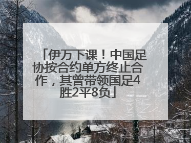 伊万下课！中国足协按合约单方终止合作，其曾带领国足4胜2平8负