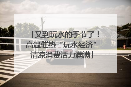 又到玩水的季节了！高温催热“玩水经济” 清凉消费活力满满