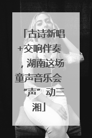 古诗新唱+交响伴奏，湖南这场童声音乐会“声”动三湘