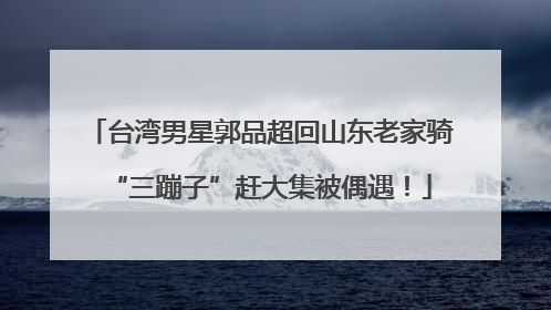 台湾男星郭品超回山东老家骑“三蹦子”赶大集被偶遇！