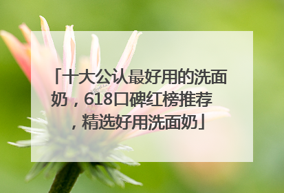 十大公认最好用的洗面奶，618口碑红榜推荐，精选好用洗面奶