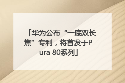 华为公布“一底双长焦”专利，将首发于Pura 80系列