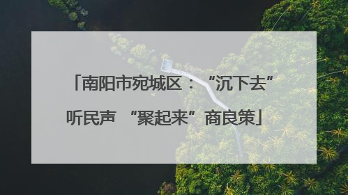 南阳市宛城区：“沉下去”听民声 “聚起来”商良策