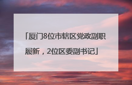 厦门8位市辖区党政副职履新，2位区委副书记