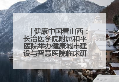 健康中国看山西：长治医学院附属和平医院举办健康城市建设与智慧医院临床研究能力提升交流会
