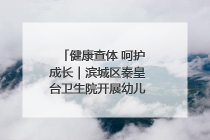 健康查体 呵护成长｜滨城区秦皇台卫生院开展幼儿园儿童健康体检