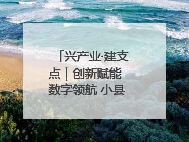 兴产业·建支点｜创新赋能 数字领航 小县城迎来大发展