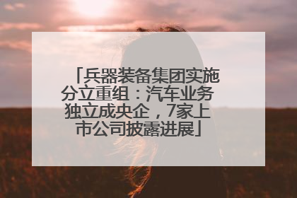 兵器装备集团实施分立重组：汽车业务独立成央企，7家上市公司披露进展