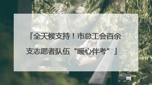 全天候支持！市总工会百余支志愿者队伍“暖心伴考”