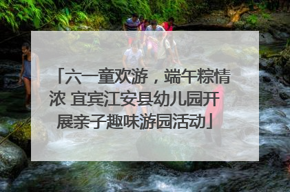 六一童欢游，端午粽情浓 宜宾江安县幼儿园开展亲子趣味游园活动