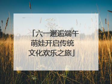 六一邂逅端午 萌娃开启传统文化欢乐之旅