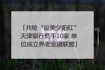 共绘“最美夕阳红” 天津银行携手10家 单位成立养老金融联盟