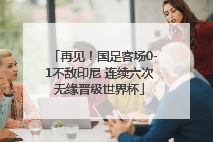 再见！国足客场0-1不敌印尼 连续六次无缘晋级世界杯