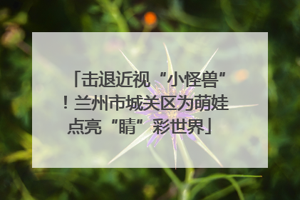 击退近视“小怪兽”！兰州市城关区为萌娃点亮“睛”彩世界