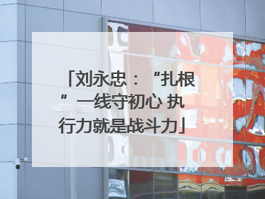 刘永忠：“扎根”一线守初心 执行力就是战斗力