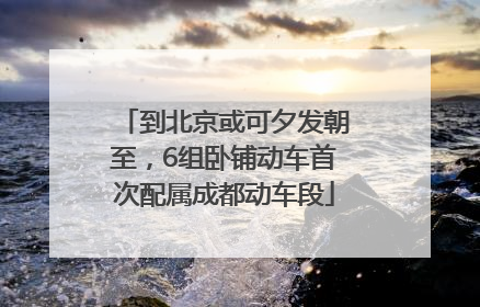 到北京或可夕发朝至，6组卧铺动车首次配属成都动车段