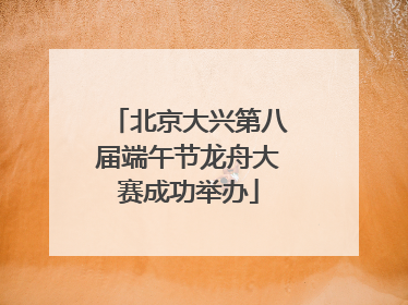 北京大兴第八届端午节龙舟大赛成功举办