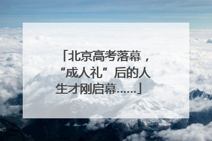 北京高考落幕，“成人礼”后的人生才刚启幕……