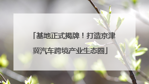 基地正式揭牌！打造京津冀汽车跨境产业生态圈