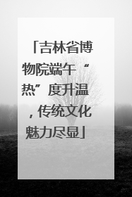 吉林省博物院端午“热”度升温，传统文化魅力尽显