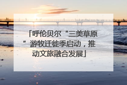 呼伦贝尔“三美草原”游牧迁徙季启动，推动文旅融合发展