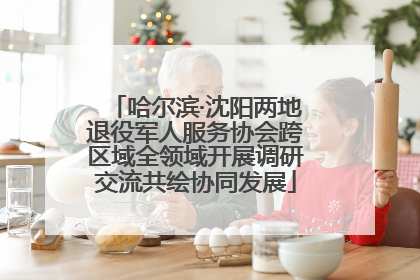 哈尔滨·沈阳两地退役军人服务协会跨区域全领域开展调研交流共绘协同发展
