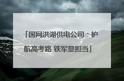 国网洪湖供电公司：护航高考路 铁军显担当