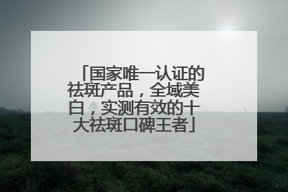 国家唯一认证的祛斑产品，全域美白，实测有效的十大祛斑口碑王者