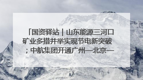 国资驿站｜山东能源三河口矿业多措并举实现节电新突破；中航集团开通广州—北京—格拉斯哥全货机航线