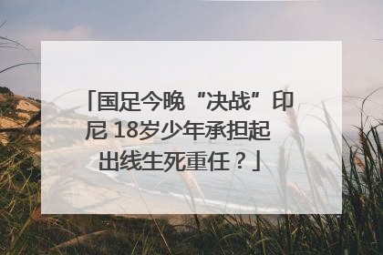 国足今晚“决战”印尼 18岁少年承担起出线生死重任？