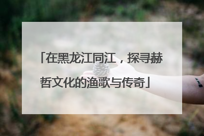 在黑龙江同江，探寻赫哲文化的渔歌与传奇