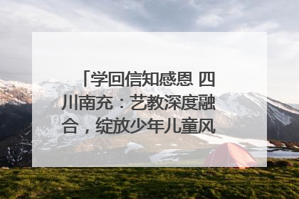 学回信知感恩 四川南充：艺教深度融合，绽放少年儿童风采｜您牵挂的四川