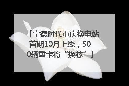 宁德时代重庆换电站首期10月上线，500辆重卡将“换芯”