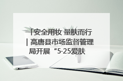 安全用妆 量肤而行｜高唐县市场监督管理局开展“5·25爱肤日”宣传活动，共筑安全用妆防线