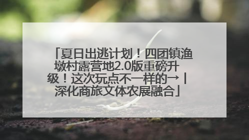 夏日出逃计划！四团镇渔墩村露营地2.0版重磅升级！这次玩点不一样的→丨深化商旅文体农展融合