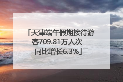 天津端午假期接待游客709.81万人次 同比增长6.3%