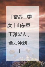 奋战二季度丨山东重工潍柴人，全力冲刺！