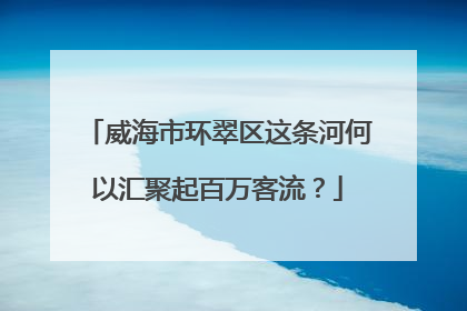 威海市环翠区这条河何以汇聚起百万客流？