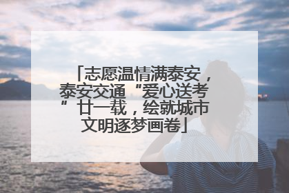 志愿温情满泰安，泰安交通“爱心送考”廿一载，绘就城市文明逐梦画卷