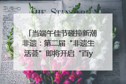 当端午佳节碰撞新潮非遗：第二届“非遗生活荟”即将开启“百young”新章