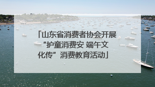 山东省消费者协会开展 “护童消费安 端午文化传”消费教育活动