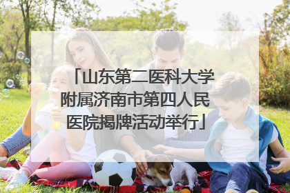 山东第二医科大学附属济南市第四人民医院揭牌活动举行